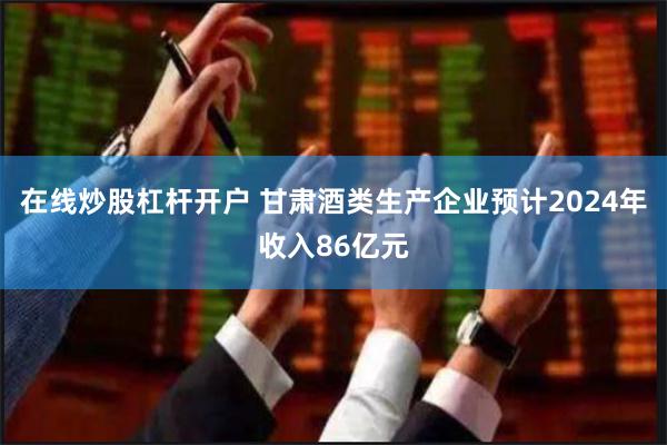 在线炒股杠杆开户 甘肃酒类生产企业预计2024年收入86亿元