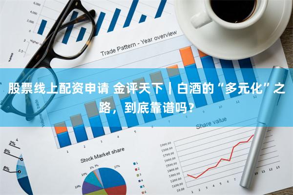 股票线上配资申请 金评天下｜白酒的“多元化”之路，到底靠谱吗？