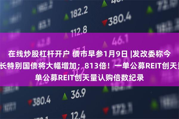 在线炒股杠杆开户 债市早参1月9日 |发改委称今年“两新”类超长特别国债将大幅增加；813倍！一单公募REIT创天量认购倍数纪录